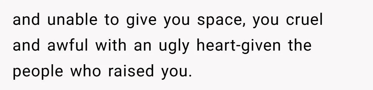 and unable to give you space, you cruel and awful with an ugly heart-given the people who raised you.