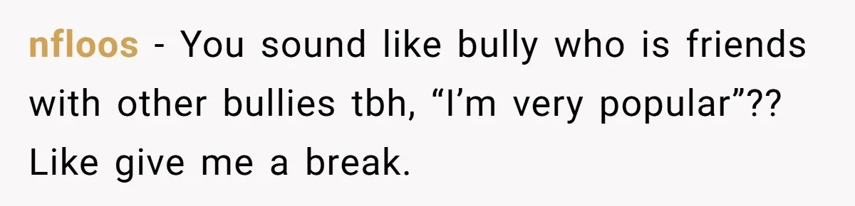 nfloos − You sound like bully who is friends with other bullies tbh, “I’m very popular”?? Like give me a break.