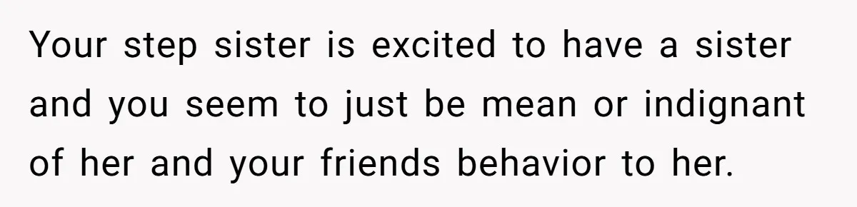 Your step sister is excited to have a sister and you seem to just be mean or indignant of her and your friends behavior to her.
