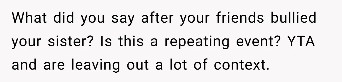 What did you say after your friends bullied your sister? Is this a repeating event? YTA and are leaving out a lot of context.