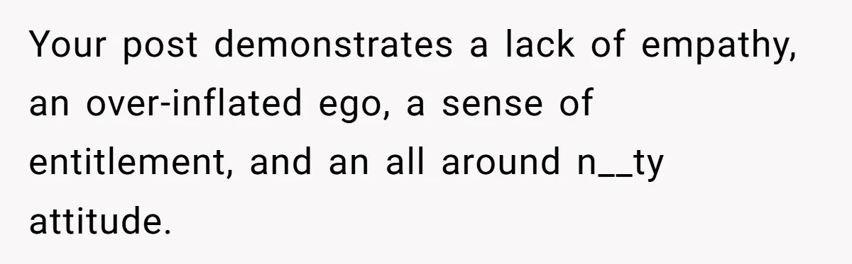 Your post demonstrates a lack of empathy, an over-inflated ego, a sense of entitlement, and an all around n__ty attitude.