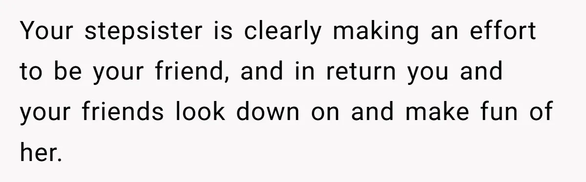 Your stepsister is clearly making an effort to be your friend, and in return you and your friends look down on and make fun of her.