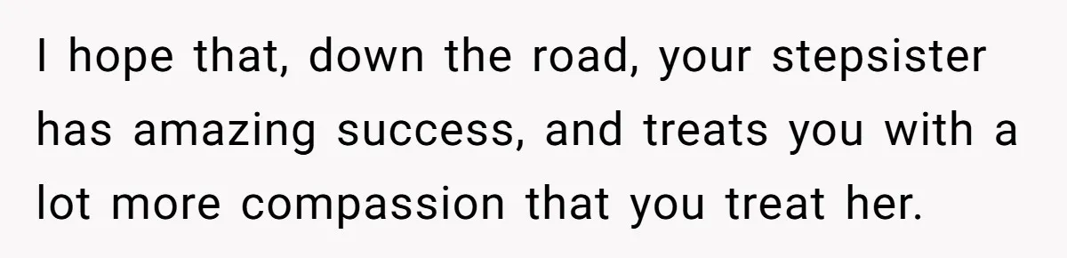 I hope that, down the road, your stepsister has amazing success, and treats you with a lot more compassion that you treat her.