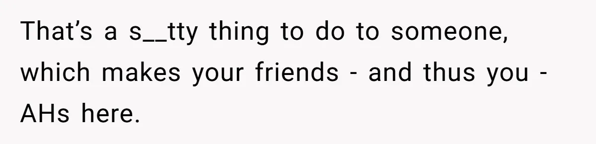 That’s a s__tty thing to do to someone, which makes your friends - and thus you - AHs here.