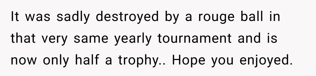 Dad Gets Decade-Long Revenge On Aunty With Her Own Wedding Gift, And She Doesn’t See It Coming It was sadly destroyed by a rouge ball in that very same yearly tournament and is now only half a trophy.. Hope you enjoyed.