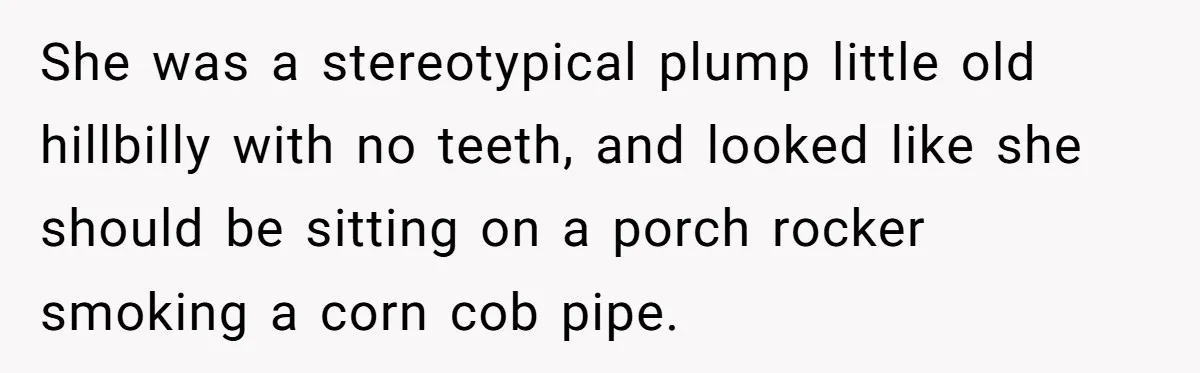 Dad Gets Decade-Long Revenge On Aunty With Her Own Wedding Gift, And She Doesn’t See It Coming She was a stereotypical plump little old hillbilly with no teeth, and looked like she should be sitting on a porch rocker smoking a corn cob pipe.