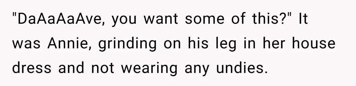 Dad Gets Decade-Long Revenge On Aunty With Her Own Wedding Gift, And She Doesn’t See It Coming "DaAaAaAve, you want some of this?" It was Annie, grinding on his leg in her house dress and not wearing any undies.