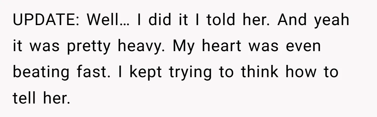 UPDATE: Well… I did it I told her. And yeah it was pretty heavy. My heart was even beating fast. I kept trying to think how to tell her.
