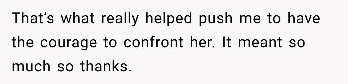 That’s what really helped push me to have the courage to confront her. It meant so much so thanks.