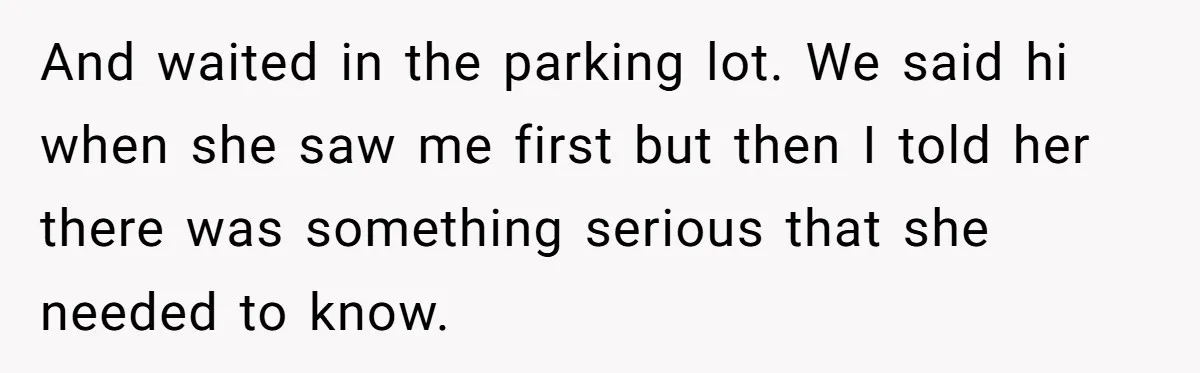 And waited in the parking lot. We said hi when she saw me first but then I told her there was something serious that she needed to know.