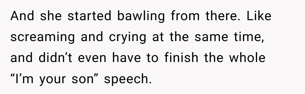 And she started bawling from there. Like screaming and crying at the same time, and didn’t even have to finish the whole “I’m your son” speech.