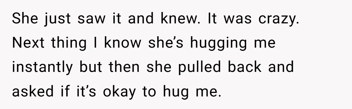 She just saw it and knew. It was crazy. Next thing I know she’s hugging me instantly but then she pulled back and asked if it’s okay to hug me.
