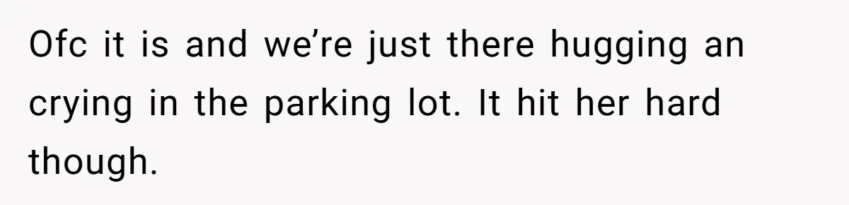 Ofc it is and we’re just there hugging an crying in the parking lot. It hit her hard though.