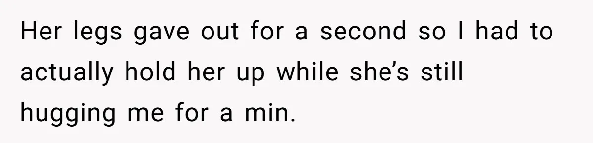 Her legs gave out for a second so I had to actually hold her up while she’s still hugging me for a min.