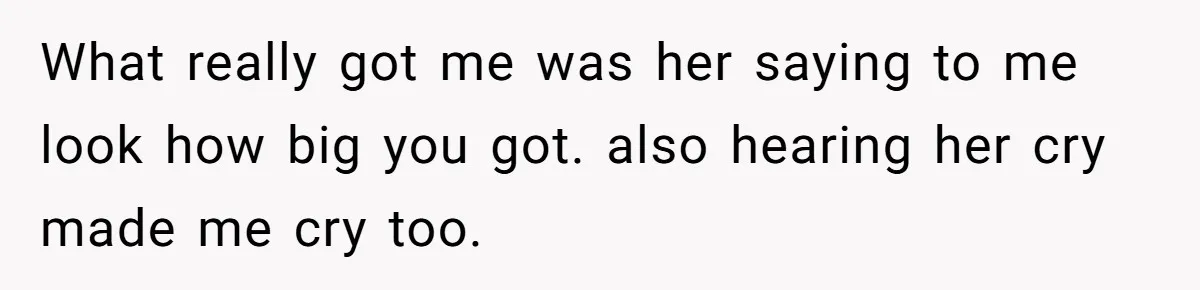 What really got me was her saying to me look how big you got. also hearing her cry made me cry too.