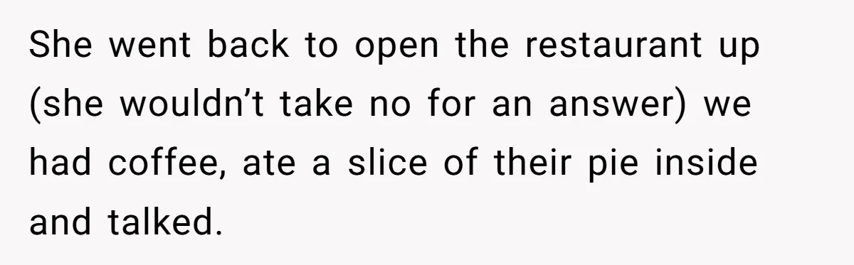 She went back to open the restaurant up (she wouldn’t take no for an answer) we had coffee, ate a slice of their pie inside and talked.