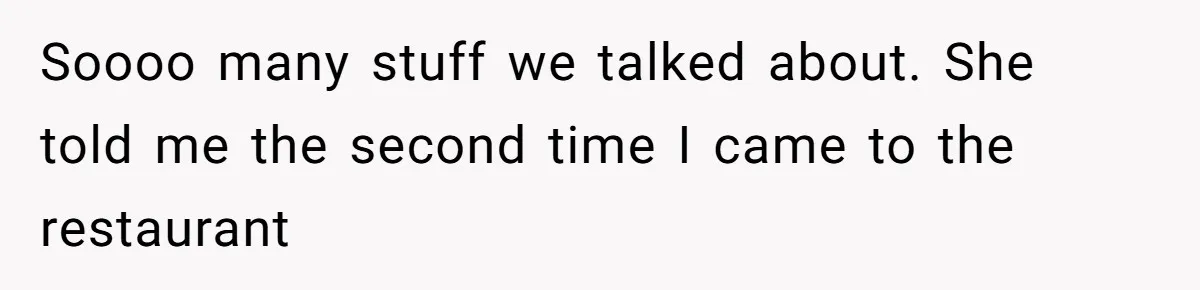 Soooo many stuff we talked about. She told me the second time I came to the restaurant