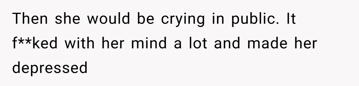 Then she would be crying in public. It f**ked with her mind a lot and made her depressed