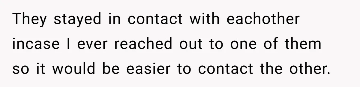 They stayed in contact with eachother incase I ever reached out to one of them so it would be easier to contact the other.
