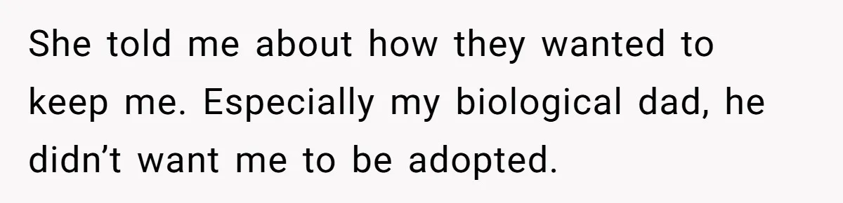 She told me about how they wanted to keep me. Especially my biological dad, he didn’t want me to be adopted.