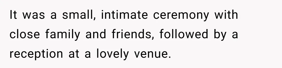 It was a small, intimate ceremony with close family and friends, followed by a reception at a lovely venue.