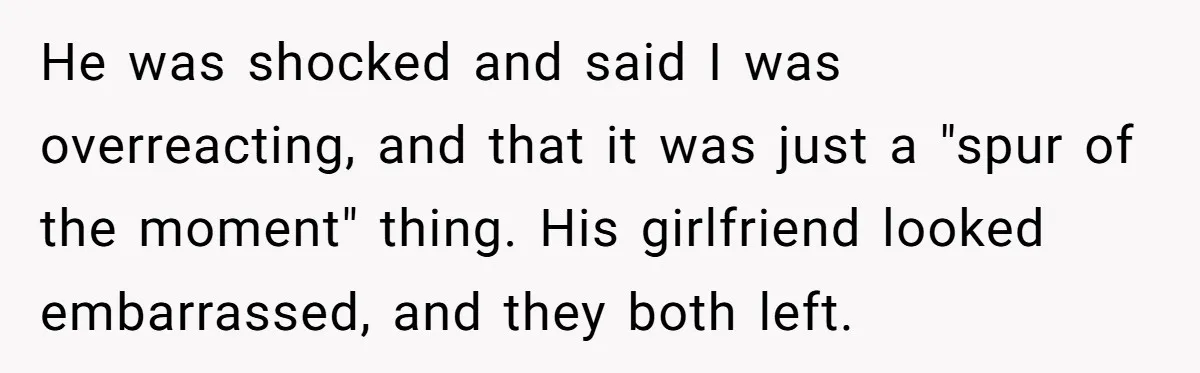 He was shocked and said I was overreacting, and that it was just a "spur of the moment" thing. His girlfriend looked embarrassed, and they both left.