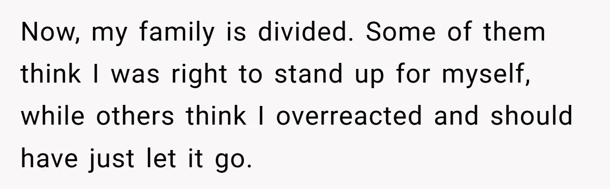Now, my family is divided. Some of them think I was right to stand up for myself, while others think I overreacted and should have just let it go.