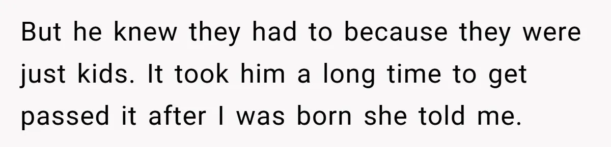 But he knew they had to because they were just kids. It took him a long time to get passed it after I was born she told me.
