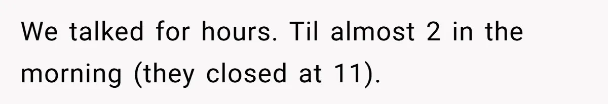 We talked for hours. Til almost 2 in the morning (they closed at 11).