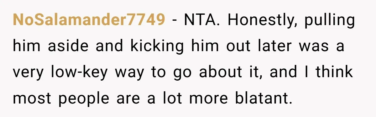 NoSalamander7749 − NTA. Honestly, pulling him aside and kicking him out later was a very low-key way to go about it, and I think most people are a lot more...