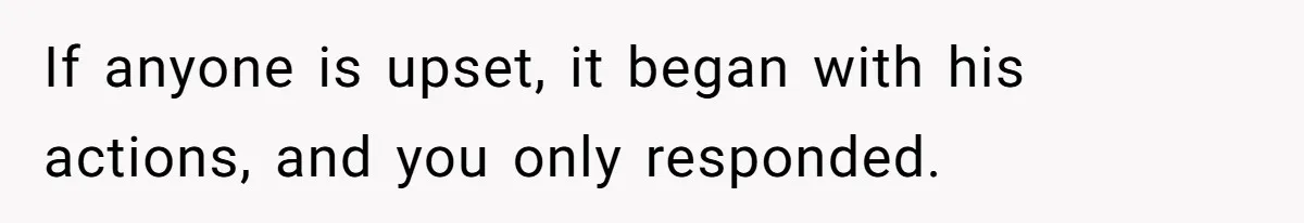 If anyone is upset, it began with his actions, and you only responded.