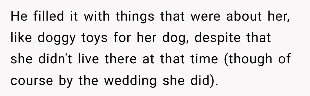 He filled it with things that were about her, like doggy toys for her dog, despite that she didn't live there at that time (though of course by the wedding...