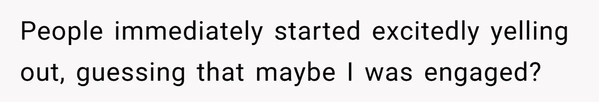People immediately started excitedly yelling out, guessing that maybe I was engaged?