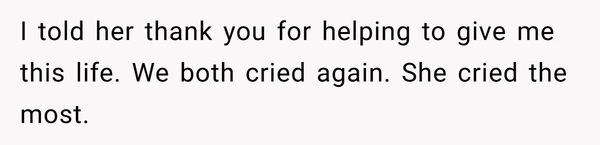 I told her thank you for helping to give me this life. We both cried again. She cried the most.
