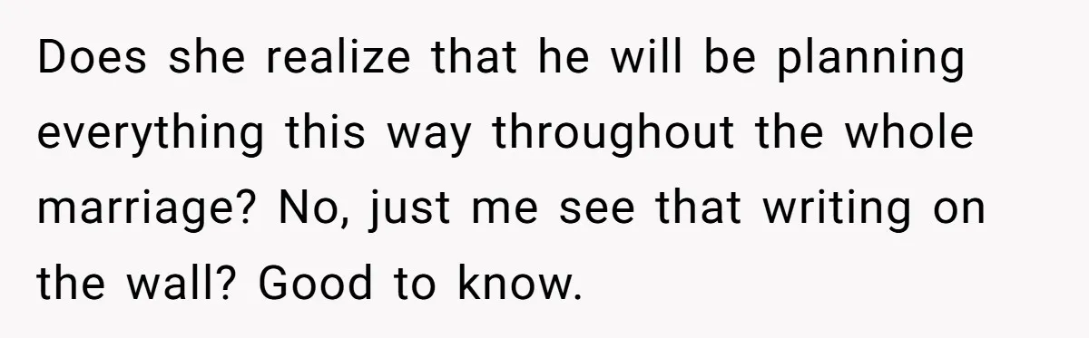 Does she realize that he will be planning everything this way throughout the whole marriage? No, just me see that writing on the wall? Good to know.