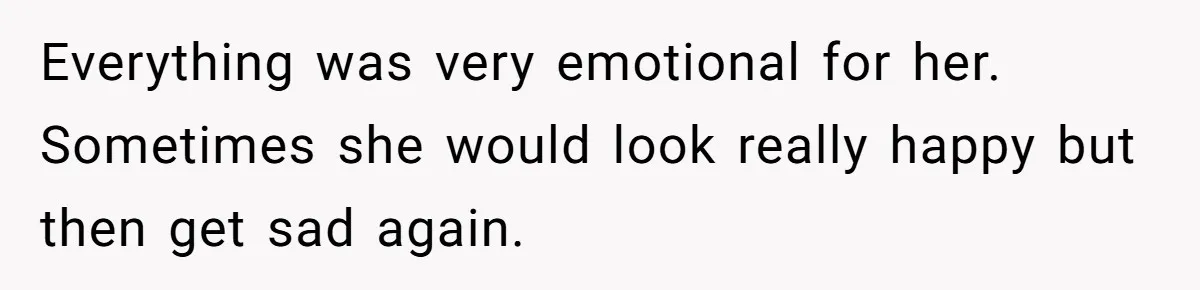 Everything was very emotional for her. Sometimes she would look really happy but then get sad again.