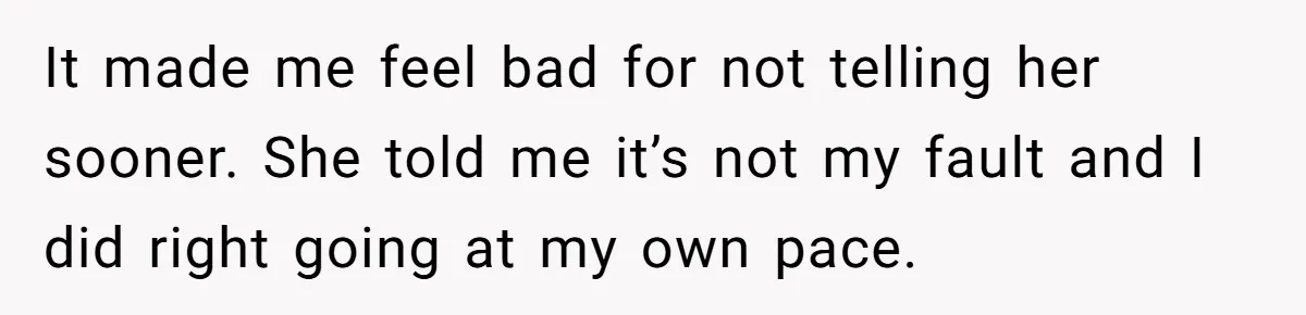 It made me feel bad for not telling her sooner. She told me it’s not my fault and I did right going at my own pace.