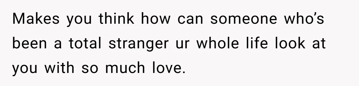 Makes you think how can someone who’s been a total stranger ur whole life look at you with so much love.