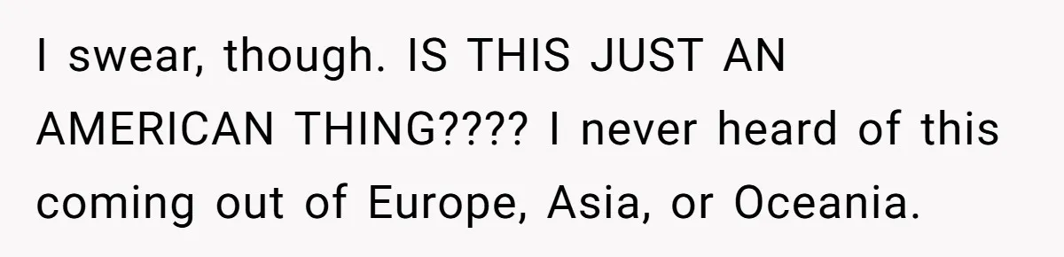 I swear, though. IS THIS JUST AN AMERICAN THING???? I never heard of this coming out of Europe, Asia, or Oceania.