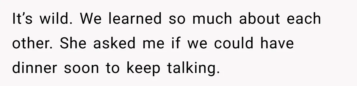 It’s wild. We learned so much about each other. She asked me if we could have dinner soon to keep talking.