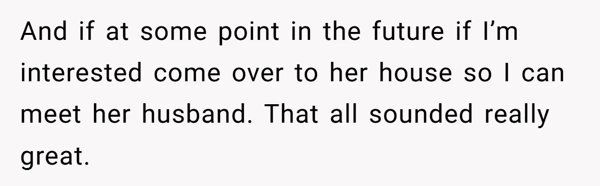 And if at some point in the future if I’m interested come over to her house so I can meet her husband. That all sounded really great.