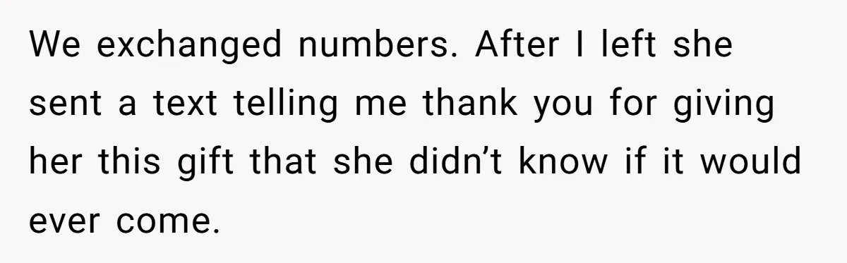 We exchanged numbers. After I left she sent a text telling me thank you for giving her this gift that she didn’t know if it would ever come.