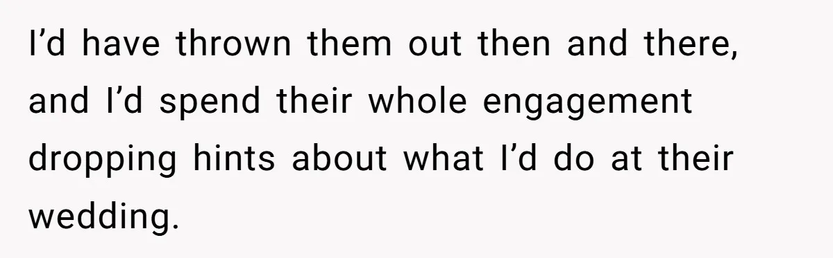 I’d have thrown them out then and there, and I’d spend their whole engagement dropping hints about what I’d do at their wedding.