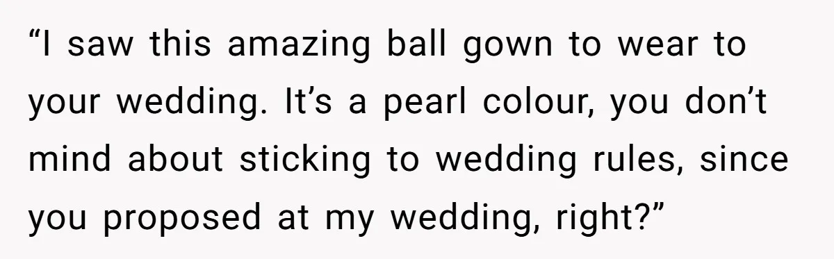 “I saw this amazing ball gown to wear to your wedding. It’s a pearl colour, you don’t mind about sticking to wedding rules, since you proposed at my wedding, right?”