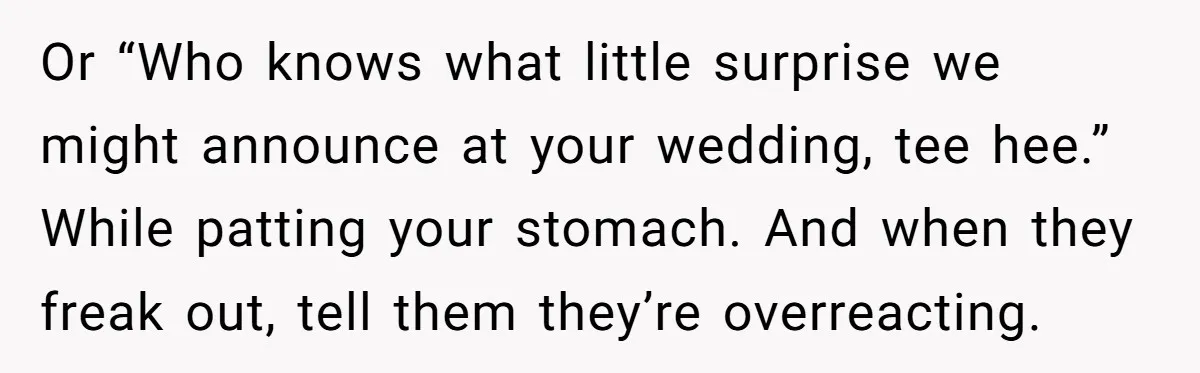 Or “Who knows what little surprise we might announce at your wedding, tee hee.” While patting your stomach. And when they freak out, tell them they’re overreacting.