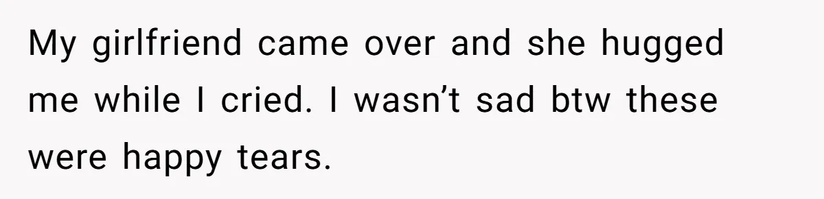 My girlfriend came over and she hugged me while I cried. I wasn’t sad btw these were happy tears.