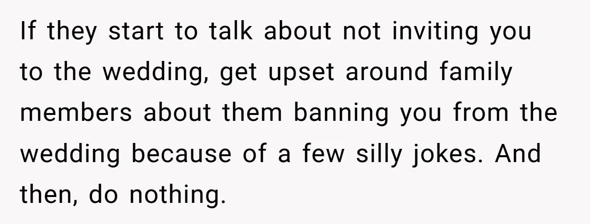 If they start to talk about not inviting you to the wedding, get upset around family members about them banning you from the wedding because of a few silly jokes....