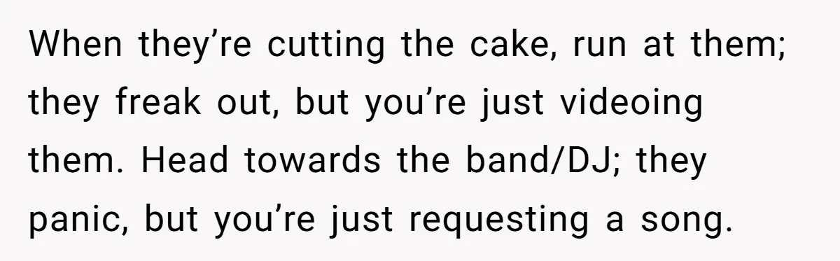 When they’re cutting the cake, run at them; they freak out, but you’re just videoing them. Head towards the band/DJ; they panic, but you’re just requesting a song.