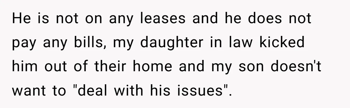 He is not on any leases and he does not pay any bills, my daughter in law kicked him out of their home and my son doesn't want to "deal...
