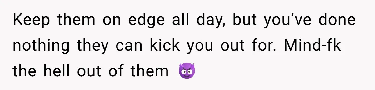 Keep them on edge all day, but you’ve done nothing they can kick you out for. Mind-fk the hell out of them 😈